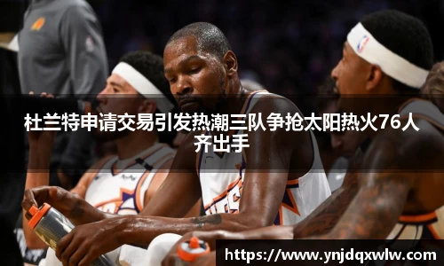 杜兰特申请交易引发热潮三队争抢太阳热火76人齐出手